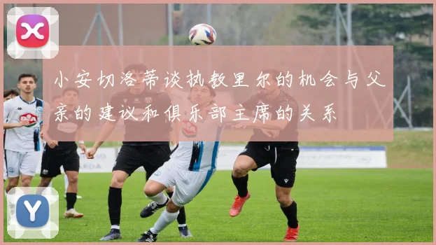 小安切洛蒂谈执教里尔的机会与父亲的建议和俱乐部主席的关系