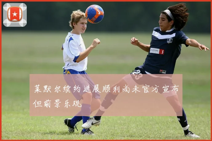莱默尔续约进展顺利尚未官方宣布但前景乐观
