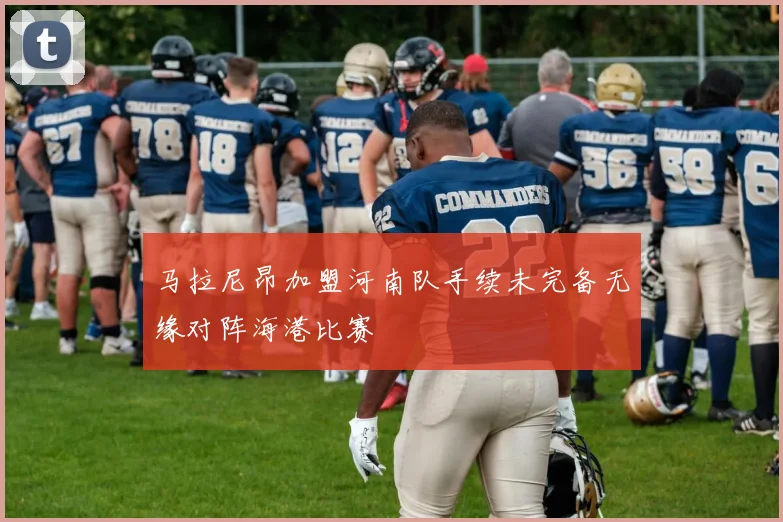 马拉尼昂加盟河南队手续未完备无缘对阵海港比赛
