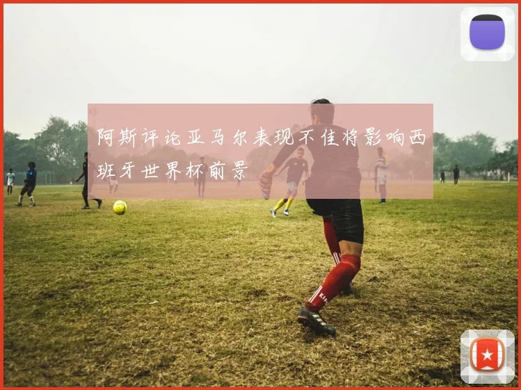 阿斯评论亚马尔表现不佳将影响西班牙世界杯前景