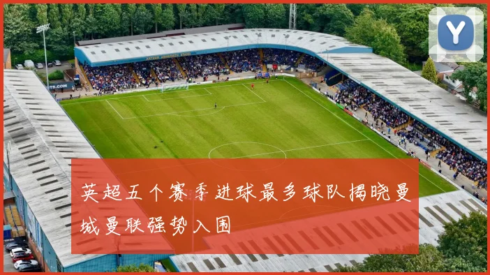 英超五个赛季进球最多球队揭晓曼城曼联强势入围