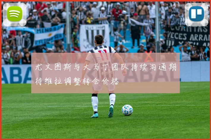 尤文图斯与大马丁团队持续沟通期待维拉调整转会价格
