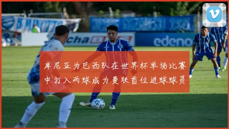 库尼亚为巴西队在世界杯单场比赛中打入两球成为曼联首位进球球员