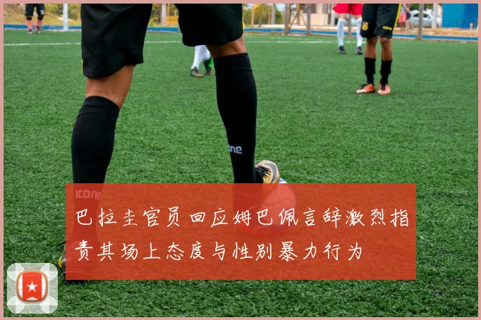巴拉圭官员回应姆巴佩言辞激烈指责其场上态度与性别暴力行为