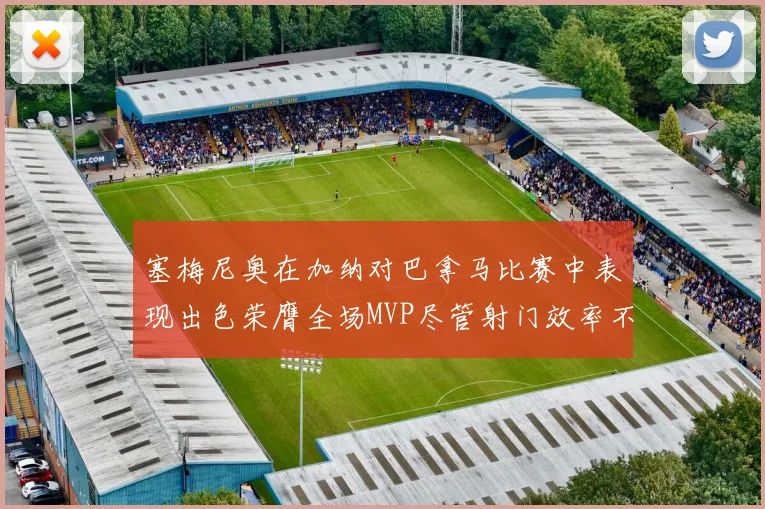 塞梅尼奥在加纳对巴拿马比赛中表现出色荣膺全场MVP尽管射门效率不佳