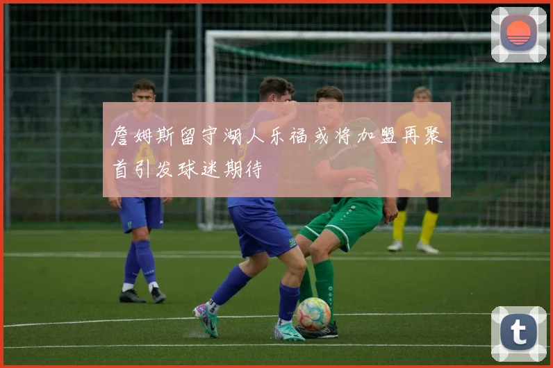 詹姆斯留守湖人乐福或将加盟再聚首引发球迷期待