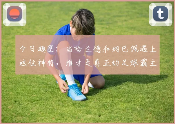 今日趣图：当哈兰德和姆巴佩遇上这位神将，谁才是真正的足球霸主