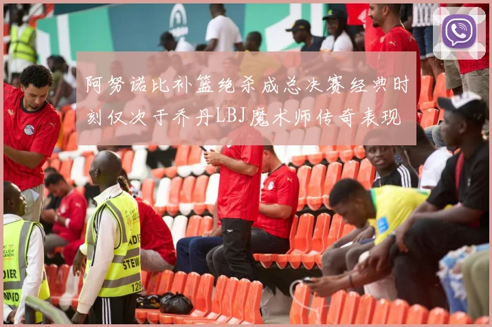 阿努诺比补篮绝杀成总决赛经典时刻仅次于乔丹LBJ魔术师传奇表现