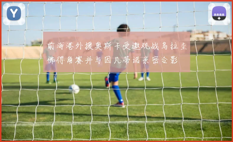 前海港外援奥斯卡受邀观战乌拉圭佛得角赛并与因凡蒂诺亲密合影
