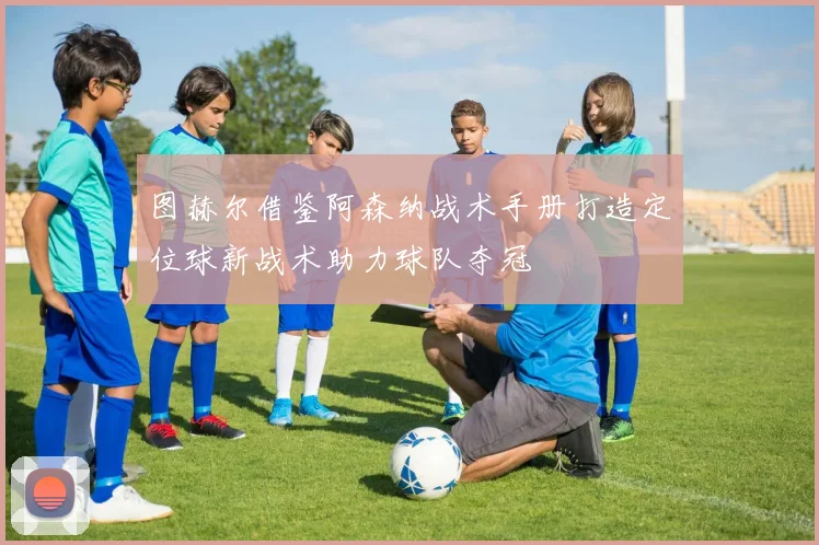 图赫尔借鉴阿森纳战术手册打造定位球新战术助力球队夺冠