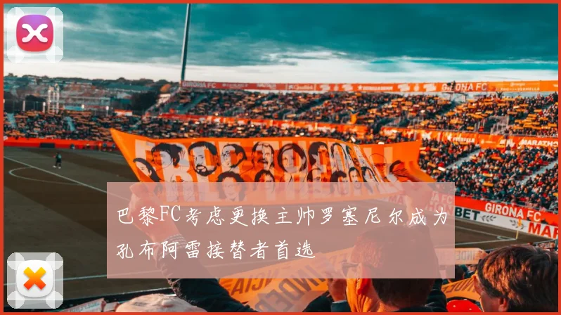 巴黎FC考虑更换主帅罗塞尼尔成为孔布阿雷接替者首选