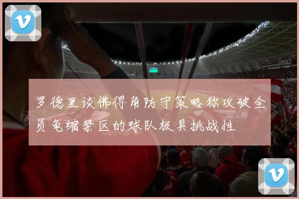 罗德里谈佛得角防守策略称攻破全员龟缩禁区的球队极具挑战性
