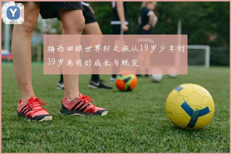 梅西回顾世界杯之旅从19岁少年到39岁老将的成长与蜕变