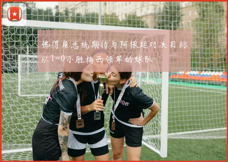 佛得角总统期待与阿根廷对决目标以1-0小胜梅西领军的球队