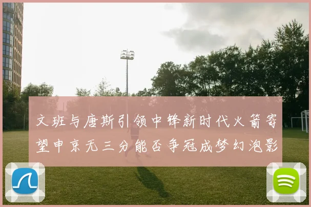 文班与唐斯引领中锋新时代火箭寄望申京无三分能否争冠成梦幻泡影