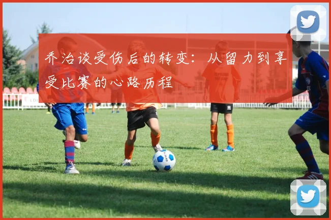 乔治谈受伤后的转变：从留力到享受比赛的心路历程